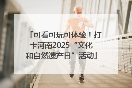 可看可玩可体验！打卡河南2025“文化和自然遗产日”活动