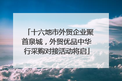 十六地市外贸企业聚首泉城，外贸优品中华行采购对接活动将启