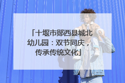 十堰市郧西县城北幼儿园：双节同庆，传承传统文化