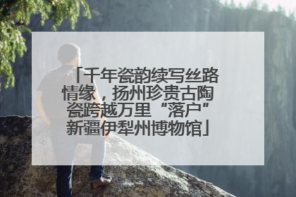 千年瓷韵续写丝路情缘，扬州珍贵古陶瓷跨越万里“落户”新疆伊犁州博物馆