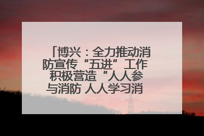 博兴：全力推动消防宣传“五进”工作 积极营造“人人参与消防 人人学习消防”的良好氛围