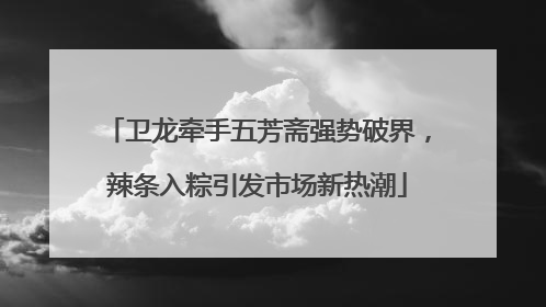 卫龙牵手五芳斋强势破界，辣条入粽引发市场新热潮