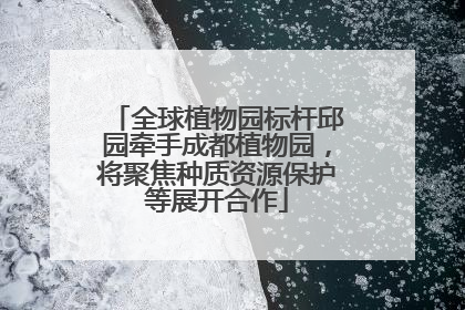 全球植物园标杆邱园牵手成都植物园，将聚焦种质资源保护等展开合作