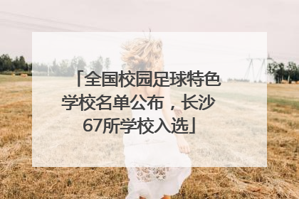 全国校园足球特色学校名单公布，长沙67所学校入选