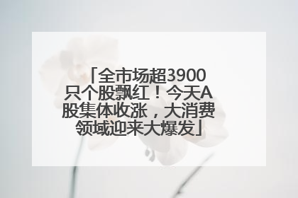 全市场超3900只个股飘红！今天A股集体收涨，大消费领域迎来大爆发