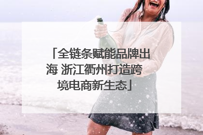 全链条赋能品牌出海 浙江衢州打造跨境电商新生态