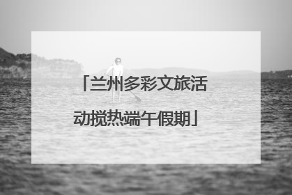 兰州多彩文旅活动搅热端午假期