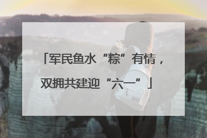 军民鱼水“粽”有情，双拥共建迎“六一”
