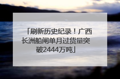 刷新历史纪录！广西长洲船闸单月过货量突破2444万吨