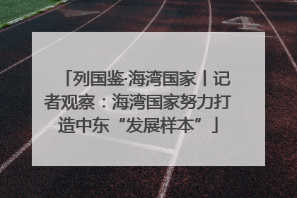 列国鉴·海湾国家丨记者观察：海湾国家努力打造中东“发展样本”