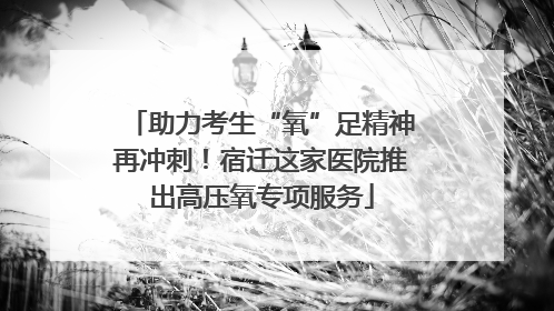 助力考生“氧”足精神再冲刺！宿迁这家医院推出高压氧专项服务