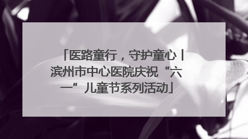 医路童行，守护童心丨滨州市中心医院庆祝“六一”儿童节系列活动