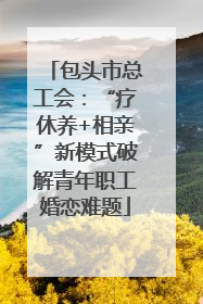 包头市总工会：“疗休养+相亲”新模式破解青年职工婚恋难题