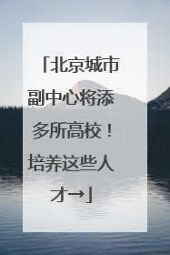 北京城市副中心将添多所高校！培养这些人才→