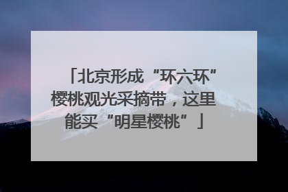 北京形成“环六环”樱桃观光采摘带，这里能买“明星樱桃”