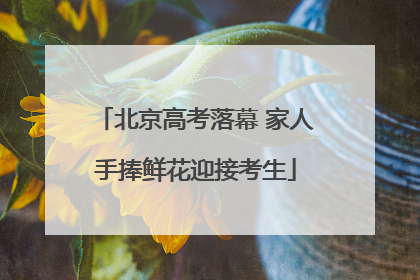 北京高考落幕 家人手捧鲜花迎接考生