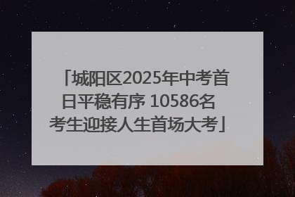 城阳区2025年中考首日平稳有序 10586名考生迎接人生首场大考