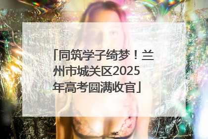 同筑学子绮梦！兰州市城关区2025年高考圆满收官