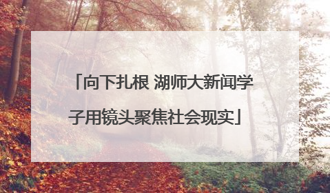 向下扎根 湖师大新闻学子用镜头聚焦社会现实