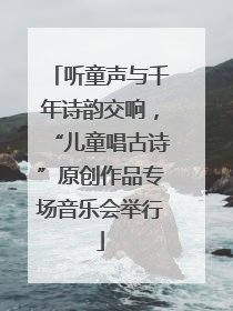 听童声与千年诗韵交响，“儿童唱古诗”原创作品专场音乐会举行