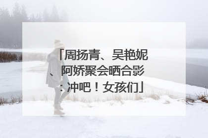 周扬青、吴艳妮、阿娇聚会晒合影：冲吧！女孩们