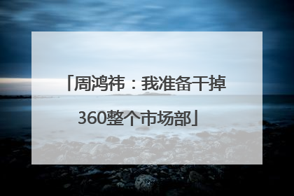 周鸿祎：我准备干掉360整个市场部