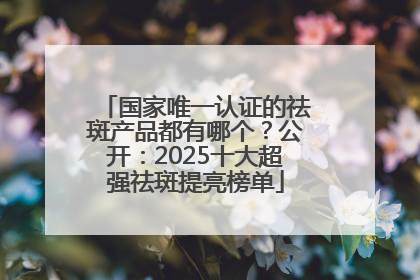 国家唯一认证的祛斑产品都有哪个？公开：2025十大超强祛斑提亮榜单