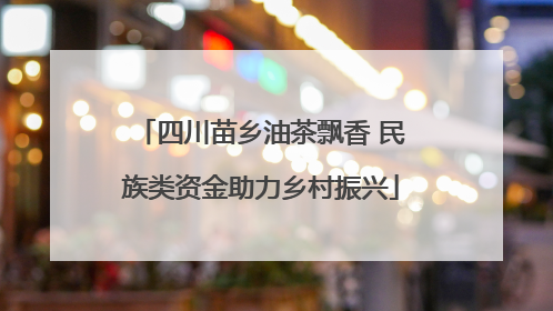 四川苗乡油茶飘香 民族类资金助力乡村振兴