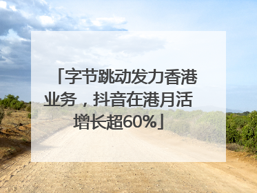 字节跳动发力香港业务，抖音在港月活增长超60%