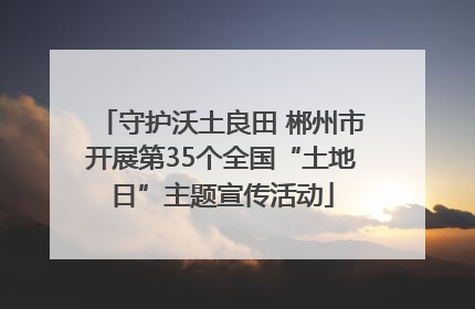 守护沃土良田 郴州市开展第35个全国“土地日”主题宣传活动