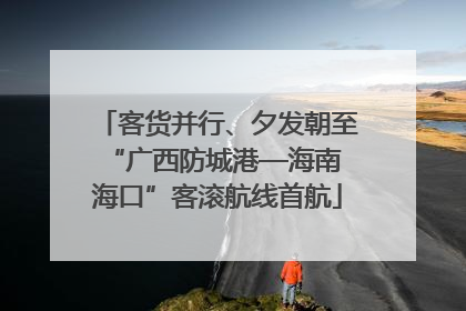 客货并行、夕发朝至 “广西防城港—海南海口”客滚航线首航