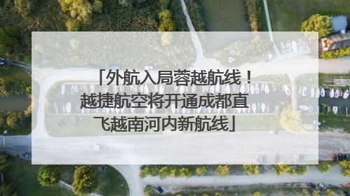 外航入局蓉越航线！越捷航空将开通成都直飞越南河内新航线