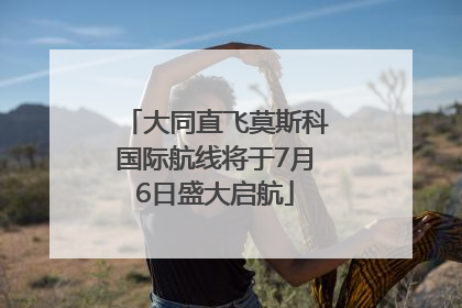 大同直飞莫斯科国际航线将于7月6日盛大启航