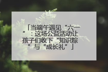 当端午遇见“六一”：这场公益活动让孩子们收下“知识粽”与“成长礼”