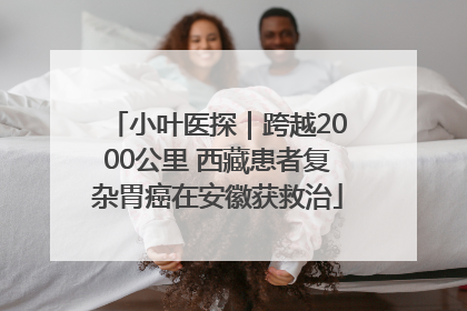 小叶医探｜跨越2000公里 西藏患者复杂胃癌在安徽获救治