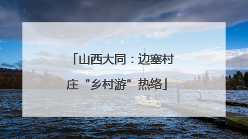 山西大同：边塞村庄“乡村游”热络