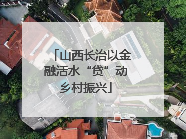 山西长治以金融活水“贷”动乡村振兴
