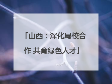 山西：深化局校合作 共育绿色人才