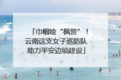 巾帼绘“枫警”！云南这支女子巡防队助力平安边境建设