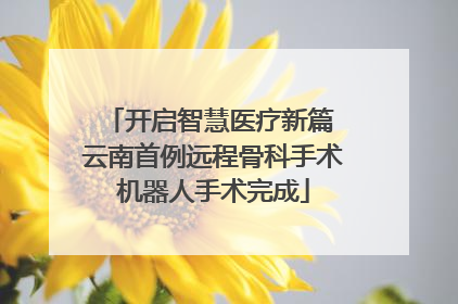 开启智慧医疗新篇 云南首例远程骨科手术机器人手术完成