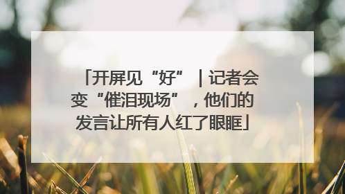 开屏见“好”｜记者会变“催泪现场”，他们的发言让所有人红了眼眶