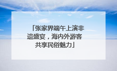 张家界端午上演非遗盛宴，海内外游客共享民俗魅力