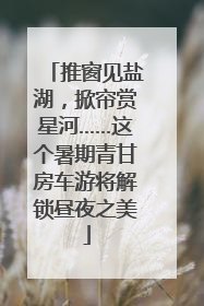 推窗见盐湖，掀帘赏星河……这个暑期青甘房车游将解锁昼夜之美