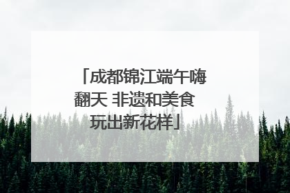 成都锦江端午嗨翻天 非遗和美食玩出新花样