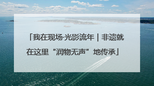 我在现场·光影流年｜非遗就在这里“润物无声”地传承