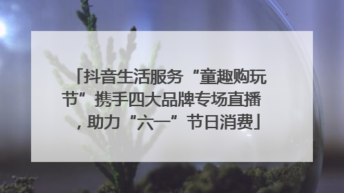 抖音生活服务“童趣购玩节”携手四大品牌专场直播，助力“六一”节日消费