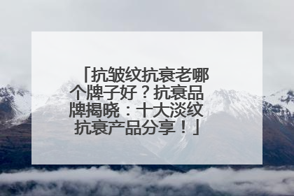 抗皱纹抗衰老哪个牌子好？抗衰品牌揭晓：十大淡纹抗衰产品分享！