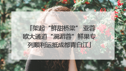 架起“鲜甜桥梁” 亚蓉欧大通道“澜湄蓉”鲜果专列顺利运抵成都青白江