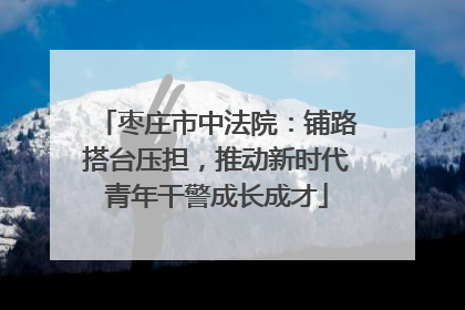 枣庄市中法院：铺路搭台压担，推动新时代青年干警成长成才