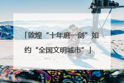 敦煌“十年磨一剑”如约“全国文明城市”